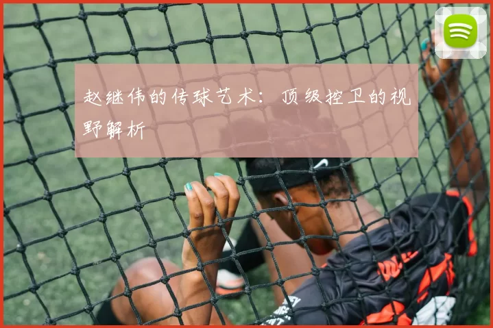 赵继伟的传球艺术：顶级控卫的视野解析