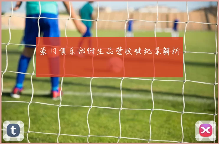 豪门俱乐部衍生品营收破纪录解析