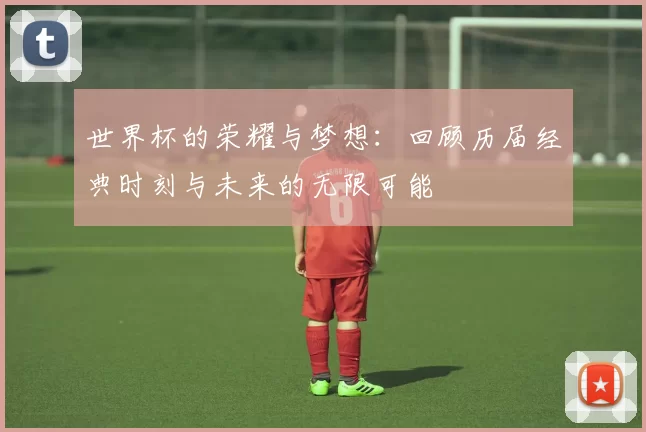 世界杯的荣耀与梦想：回顾历届经典时刻与未来的无限可能