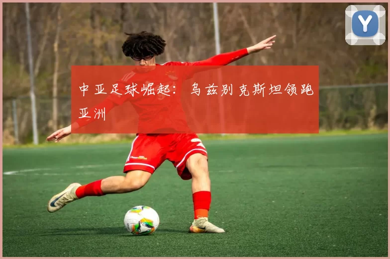 中亚足球崛起：乌兹别克斯坦领跑亚洲