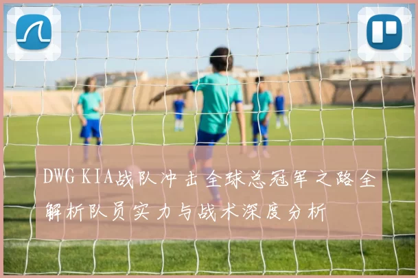 DWG KIA战队冲击全球总冠军之路全解析队员实力与战术深度分析