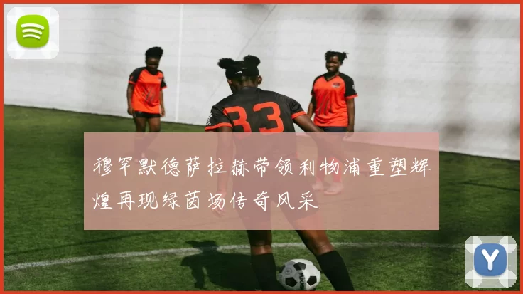穆罕默德萨拉赫带领利物浦重塑辉煌再现绿茵场传奇风采