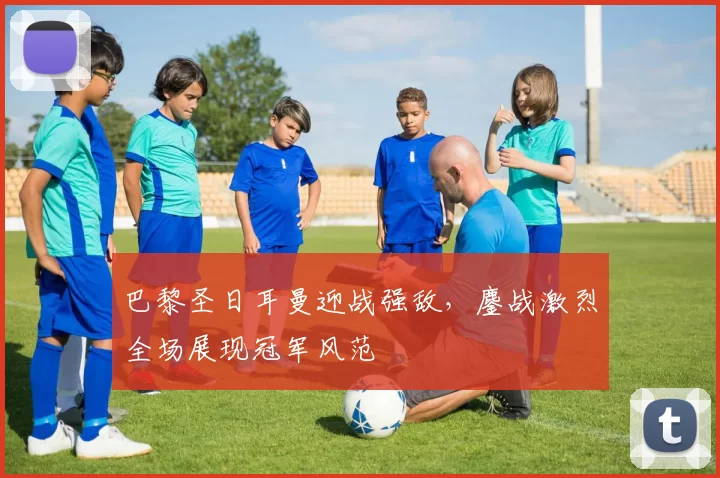 巴黎圣日耳曼迎战强敌，鏖战激烈全场展现冠军风范