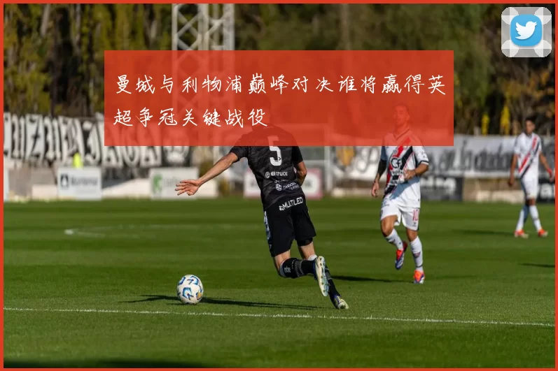 曼城与利物浦巅峰对决谁将赢得英超争冠关键战役