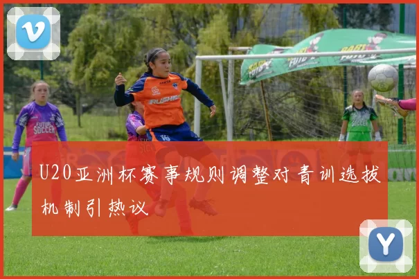 U20亚洲杯赛事规则调整对青训选拔机制引热议