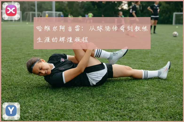 哈维尔阿吉雷：从球场传奇到教练生涯的辉煌旅程