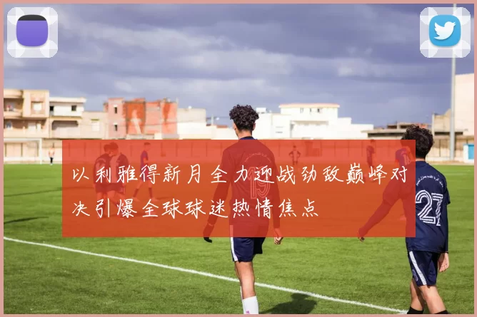 以利雅得新月全力迎战劲敌巅峰对决引爆全球球迷热情焦点