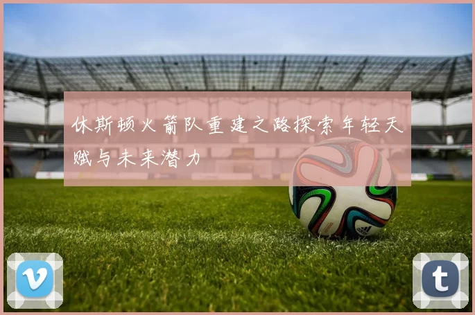 休斯顿火箭队重建之路探索年轻天赋与未来潜力