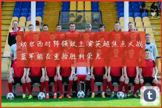 切尔西对阵强敌上演英超焦点大战蓝军能否重拾胜利荣光