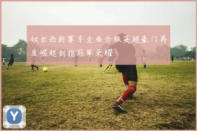 切尔西新赛季全面升级英超豪门再度崛起剑指冠军荣耀