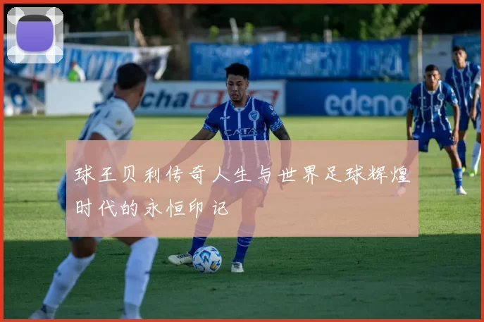 球王贝利传奇人生与世界足球辉煌时代的永恒印记