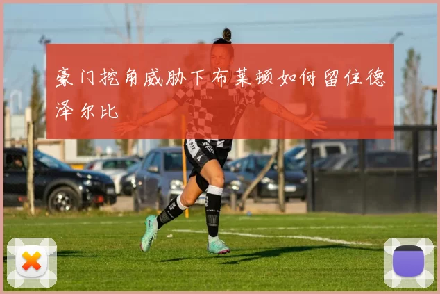 豪门挖角威胁下布莱顿如何留住德泽尔比