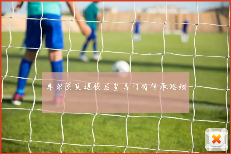 库尔图瓦退役后皇马门将传承路线