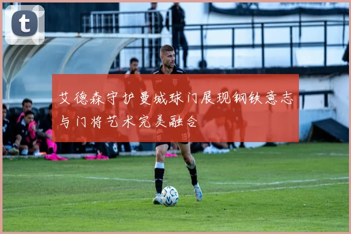 艾德森守护曼城球门展现钢铁意志与门将艺术完美融合