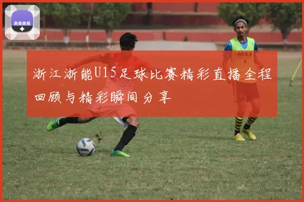 浙江浙能U15足球比赛精彩直播全程回顾与精彩瞬间分享