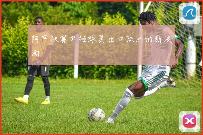阿甲联赛年轻球员出口欧洲的新浪潮