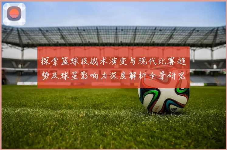 探索篮球技战术演变与现代比赛趋势及球星影响力深度解析全景研究