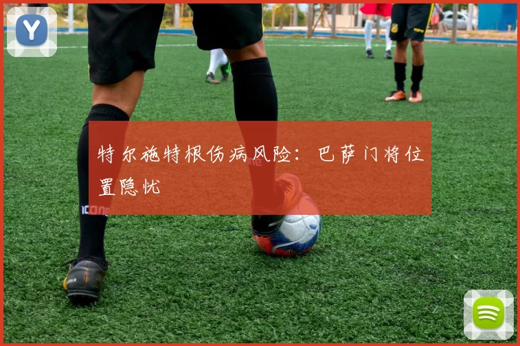 特尔施特根伤病风险：巴萨门将位置隐忧