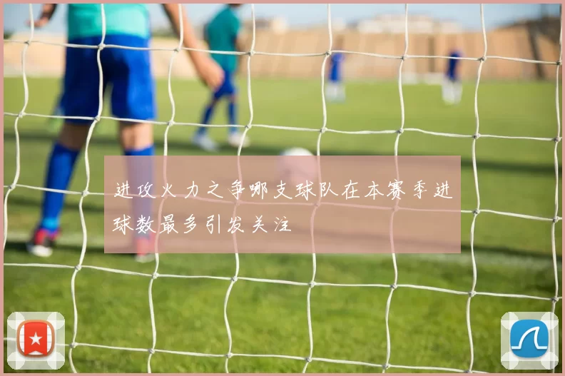 进攻火力之争哪支球队在本赛季进球数最多引发关注