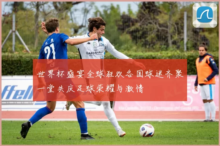 世界杯盛宴全球狂欢各国球迷齐聚一堂共庆足球荣耀与激情